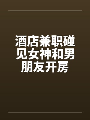 酒店兼职碰见女神和男朋友开房封面